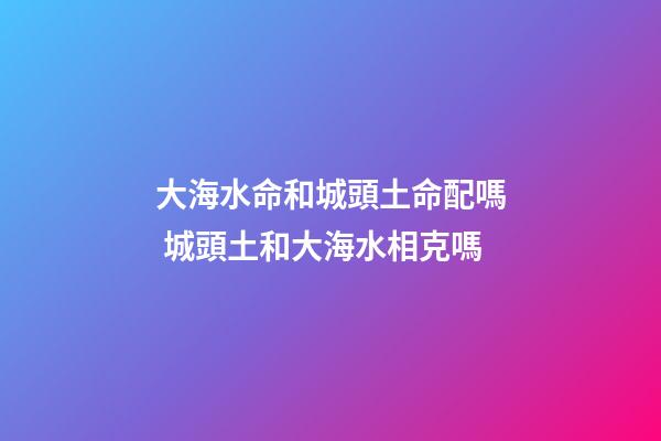 大海水命和城頭土命配嗎 城頭土和大海水相克嗎